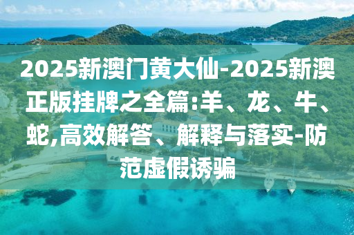 2025新澳門黃大仙-2025新澳正版掛牌之全篇:羊、龍、牛、蛇,高效解答、解釋與落實-防范虛假誘騙