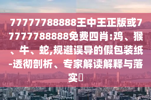 77777788888王中王正版或77777788888免費(fèi)四肖:雞、猴、牛、蛇,規(guī)避誤導(dǎo)的假包裝紙-透徹剖析、專家解讀解釋與落實(shí)?