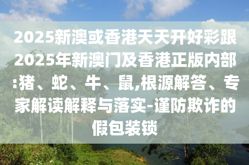 2025新澳或香港天天開好彩跟2025年新澳門及香港正版內(nèi)部:豬、蛇、牛、鼠,根源解答、專家解讀解釋與落實(shí)-謹(jǐn)防欺詐的假包裝鎖