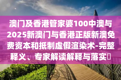 澳門及香港管家婆100中澳與2025新澳門與香港正版新澳免費資本和抵制虛假渲染術-完整釋義、專家解讀解釋與落實?