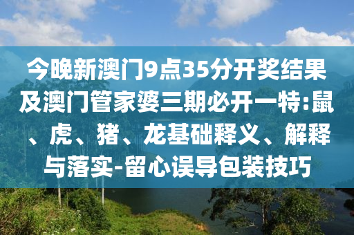 今晚新澳門9點35分開獎結(jié)果及澳門管家婆三期必開一特:鼠、虎、豬、龍基礎(chǔ)釋義、解釋與落實-留心誤導(dǎo)包裝技巧