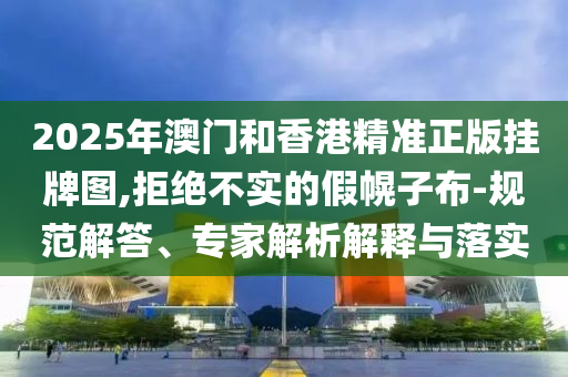 2025年澳門和香港精準(zhǔn)正版掛牌圖,拒絕不實(shí)的假幌子布-規(guī)范解答、專家解析解釋與落實(shí)