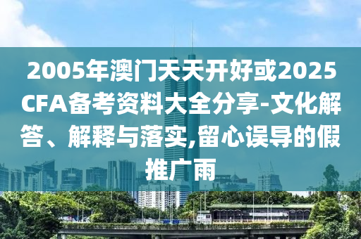 2005年澳門天天開好或2025CFA備考資料大全分享-文化解答、解釋與落實,留心誤導的假推廣雨