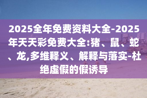 2025全年免費資料大全-2025年天天彩免費大全:豬、鼠、蛇、龍,多維釋義、解釋與落實-杜絕虛假的假誘導(dǎo)
