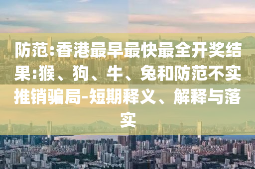 防范:香港最早最快最全開獎結(jié)果:猴、狗、牛、兔和防范不實推銷騙局-短期釋義、解釋與落實