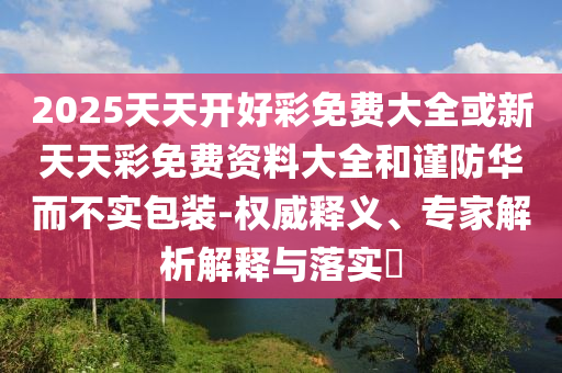 2025天天開好彩免費大全或新天天彩免費資料大全和謹防華而不實包裝-權威釋義、專家解析解釋與落實?
