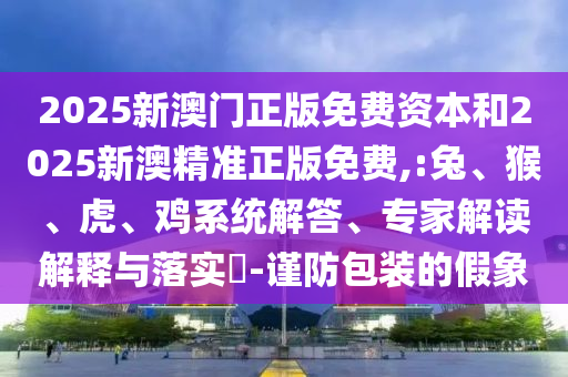 2025新澳門正版免費資本和2025新澳精準正版免費,:兔、猴、虎、雞系統(tǒng)解答、專家解讀解釋與落實?-謹防包裝的假象