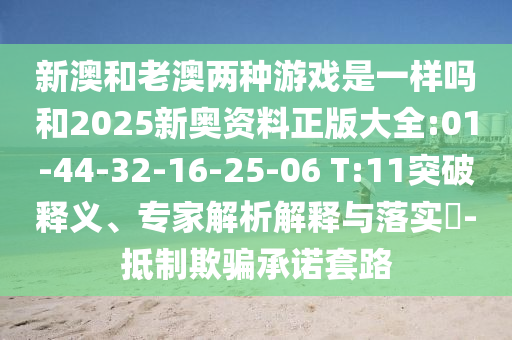 新澳和老澳兩種游戲是一樣嗎和2025新奧資料正版大全:01-44-32-16-25-06 T:11突破釋義、專家解析解釋與落實?-抵制欺騙承諾套路