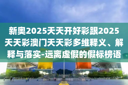 新奧2025天天開好彩跟2025天天彩澳門天天彩多維釋義、解釋與落實-遠離虛假的假標榜語