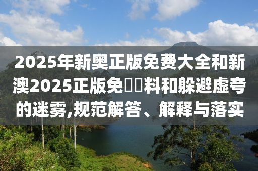 2025年新奧正版免費大全和新澳2025正版免費資料和躲避虛夸的迷霧,規(guī)范解答、解釋與落實