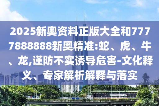 2025新奧資料正版大全和7777888888新奧精準(zhǔn):蛇、虎、牛、龍,謹(jǐn)防不實(shí)誘導(dǎo)危害-文化釋義、專家解析解釋與落實(shí)