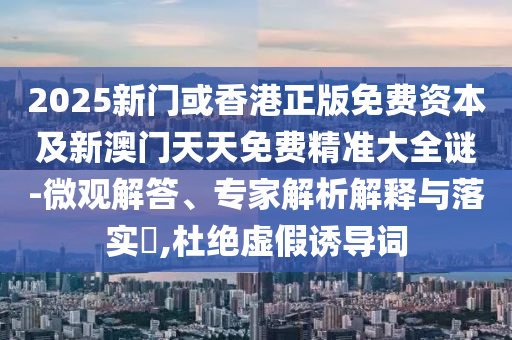 2025新門或香港正版免費資本及新澳門天天免費精準大全謎-微觀解答、專家解析解釋與落實?,杜絕虛假誘導詞