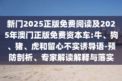 新門2025正版免費閱讀及2025年澳門正版免費資本車:牛、狗、豬、虎和留心不實誘導語-預防剖析、專家解讀解釋與落實