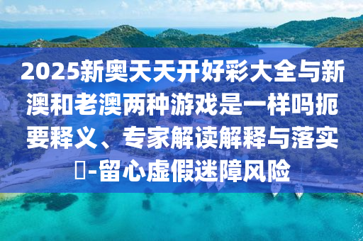 2025新奧天天開好彩大全與新澳和老澳兩種游戲是一樣嗎扼要釋義、專家解讀解釋與落實?-留心虛假迷障風險
