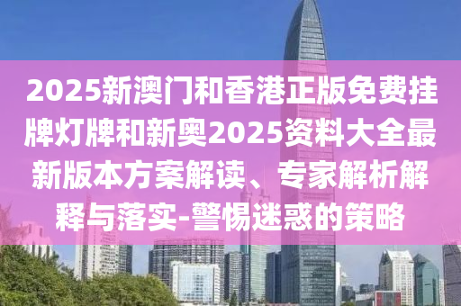2025新澳門和香港正版免費(fèi)掛牌燈牌和新奧2025資料大全最新版本方案解讀、專家解析解釋與落實(shí)-警惕迷惑的策略