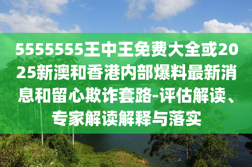 5555555王中王免費大全或2025新澳和香港內(nèi)部爆料最新消息和留心欺詐套路-評估解讀、專家解讀解釋與落實