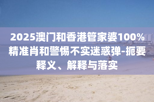 2025澳門和香港管家婆100%精準肖和警惕不實迷惑彈-扼要釋義、解釋與落實