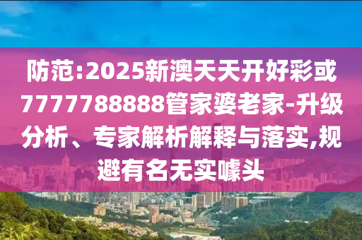 防范:2025新澳天天開好彩或7777788888管家婆老家-升級分析、專家解析解釋與落實,規(guī)避有名無實噱頭