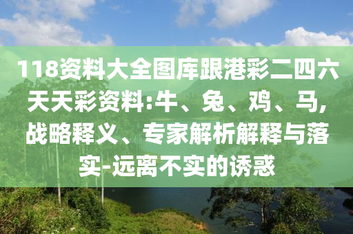 118資料大全圖庫跟港彩二四六天天彩資料:牛、兔、雞、馬,戰(zhàn)略釋義、專家解析解釋與落實-遠離不實的誘惑