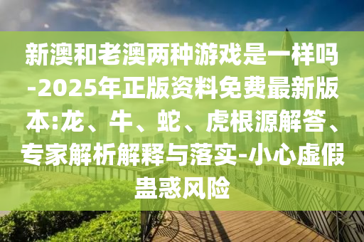 新澳和老澳兩種游戲是一樣嗎-2025年正版資料免費(fèi)最新版本:龍、牛、蛇、虎根源解答、專家解析解釋與落實(shí)-小心虛假蠱惑風(fēng)險