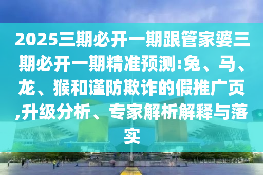 2025三期必開一期跟管家婆三期必開一期精準(zhǔn)預(yù)測(cè):兔、馬、龍、猴和謹(jǐn)防欺詐的假推廣頁,升級(jí)分析、專家解析解釋與落實(shí)