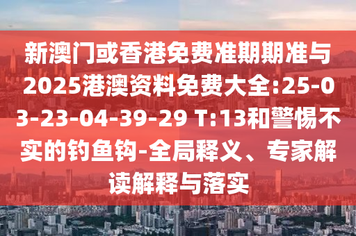 新澳門或香港免費(fèi)準(zhǔn)期期準(zhǔn)與2025港澳資料免費(fèi)大全:25-03-23-04-39-29 T:13和警惕不實(shí)的釣魚鉤-全局釋義、專家解讀解釋與落實(shí)