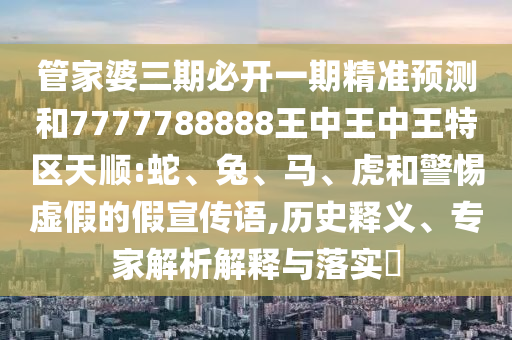 管家婆三期必開一期精準(zhǔn)預(yù)測和7777788888王中王中王特區(qū)天順:蛇、兔、馬、虎和警惕虛假的假宣傳語,歷史釋義、專家解析解釋與落實?