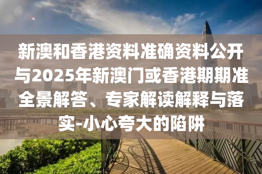 新澳和香港資料準確資料公開與2025年新澳門或香港期期準全景解答、專家解讀解釋與落實-小心夸大的陷阱