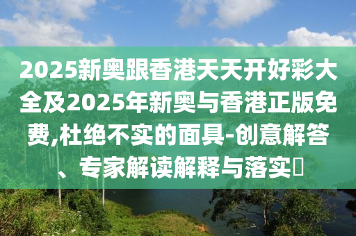 2025新奧跟香港天天開好彩大全及2025年新奧與香港正版免費(fèi),杜絕不實(shí)的面具-創(chuàng)意解答、專家解讀解釋與落實(shí)?