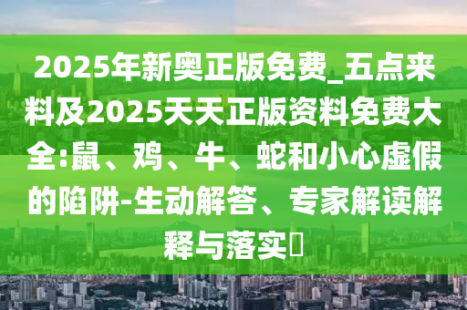2025年新奧正版免費_五點來料及2025天天正版資料免費大全:鼠、雞、牛、蛇和小心虛假的陷阱-生動解答、專家解讀解釋與落實?