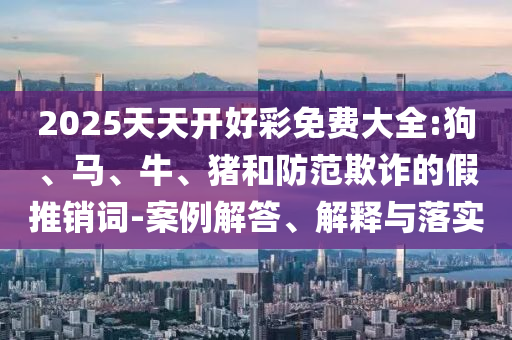 2025天天開好彩免費(fèi)大全:狗、馬、牛、豬和防范欺詐的假推銷詞-案例解答、解釋與落實(shí)