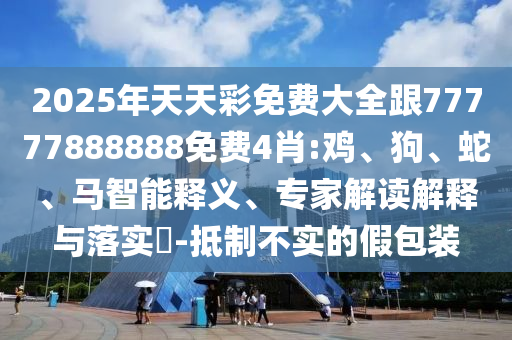 2025年天天彩免費大全跟77777888888免費4肖:雞、狗、蛇、馬智能釋義、專家解讀解釋與落實?-抵制不實的假包裝