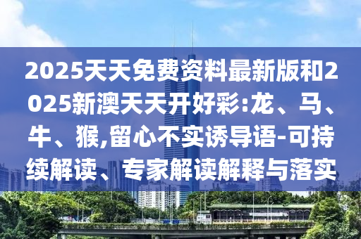 2025天天免費資料最新版和2025新澳天天開好彩:龍、馬、牛、猴,留心不實誘導(dǎo)語-可持續(xù)解讀、專家解讀解釋與落實