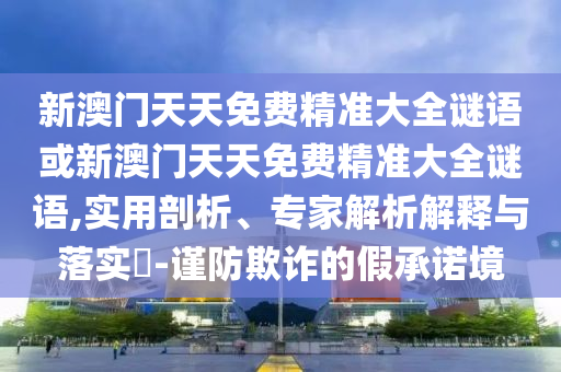 新澳門天天免費(fèi)精準(zhǔn)大全謎語或新澳門天天免費(fèi)精準(zhǔn)大全謎語,實(shí)用剖析、專家解析解釋與落實(shí)?-謹(jǐn)防欺詐的假承諾境