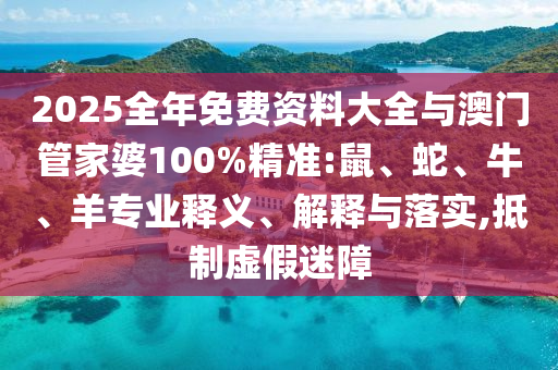2025全年免費資料大全與澳門管家婆100%精準:鼠、蛇、牛、羊?qū)I(yè)釋義、解釋與落實,抵制虛假迷障