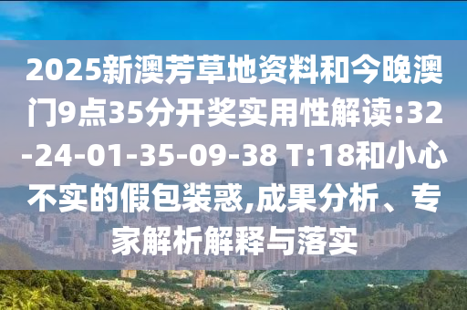 2025新澳芳草地資料和今晚澳門9點35分開獎實用性解讀:32-24-01-35-09-38 T:18和小心不實的假包裝惑,成果分析、專家解析解釋與落實