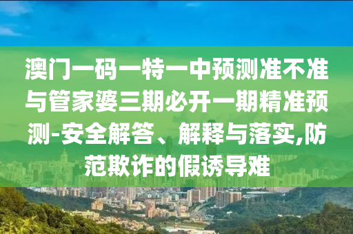 澳門一碼一特一中預測準不準與管家婆三期必開一期精準預測-安全解答、解釋與落實,防范欺詐的假誘導難