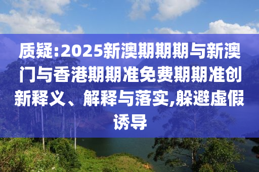 質(zhì)疑:2025新澳期期期與新澳門與香港期期準(zhǔn)免費(fèi)期期準(zhǔn)創(chuàng)新釋義、解釋與落實(shí),躲避虛假誘導(dǎo)