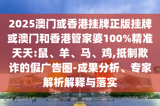 2025澳門或香港掛牌正版掛牌或澳門和香港管家婆100%精準天天:鼠、羊、馬、雞,抵制欺詐的假廣告圈-成果分析、專家解析解釋與落實