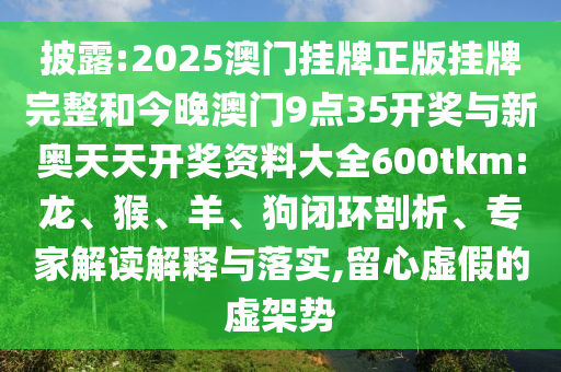 披露:2025澳門掛牌正版掛牌完整和今晚澳門9點35開獎與新奧天天開獎資料大全600tkm:龍、猴、羊、狗閉環(huán)剖析、專家解讀解釋與落實,留心虛假的虛架勢