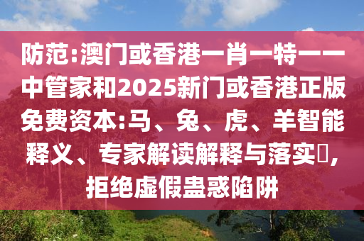 防范:澳門或香港一肖一特一一中管家和2025新門或香港正版免費資本:馬、兔、虎、羊智能釋義、專家解讀解釋與落實?,拒絕虛假蠱惑陷阱
