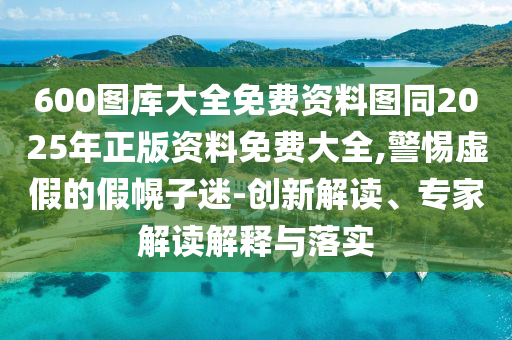 600圖庫(kù)大全免費(fèi)資料圖同2025年正版資料免費(fèi)大全,警惕虛假的假幌子迷-創(chuàng)新解讀、專家解讀解釋與落實(shí)