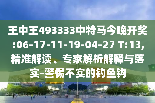 王中王493333中特馬今晚開獎:06-17-11-19-04-27 T:13,精準(zhǔn)解讀、專家解析解釋與落實-警惕不實的釣魚鉤