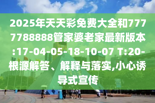 2025年天天彩免費(fèi)大全和7777788888管家婆老家最新版本:17-04-05-18-10-07 T:20-根源解答、解釋與落實(shí),小心誘導(dǎo)式宣傳