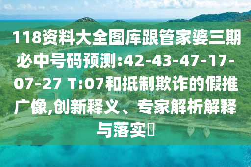 118資料大全圖庫跟管家婆三期必中號碼預測:42-43-47-17-07-27 T:07和抵制欺詐的假推廣像,創(chuàng)新釋義、專家解析解釋與落實?