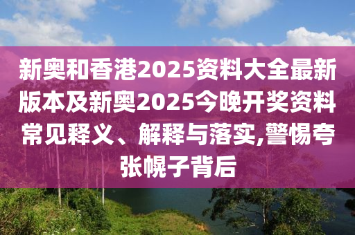新奧和香港2025資料大全最新版本及新奧2025今晚開獎資料常見釋義、解釋與落實,警惕夸張幌子背后