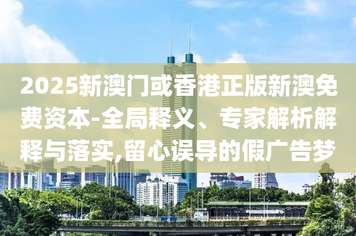 2025新澳門或香港正版新澳免費資本-全局釋義、專家解析解釋與落實,留心誤導(dǎo)的假廣告夢