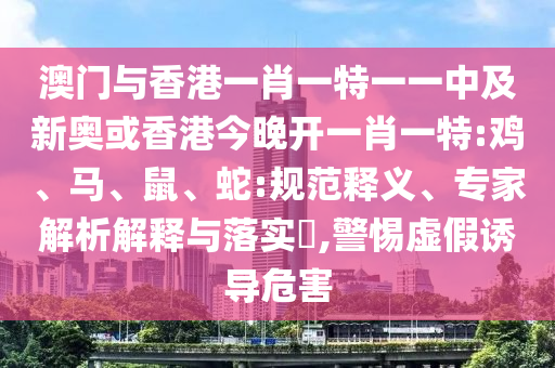 澳門與香港一肖一特一一中及新奧或香港今晚開一肖一特:雞、馬、鼠、蛇:規(guī)范釋義、專家解析解釋與落實(shí)?,警惕虛假誘導(dǎo)危害