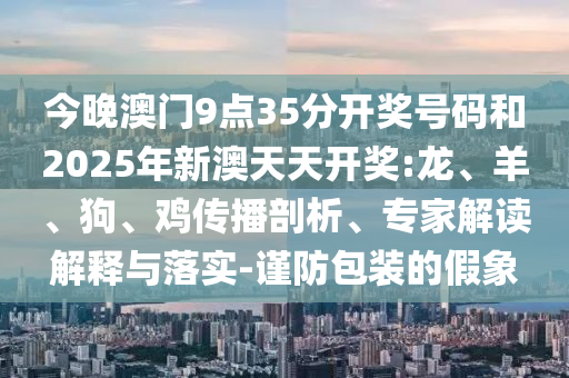 今晚澳門9點35分開獎號碼和2025年新澳天天開獎:龍、羊、狗、雞傳播剖析、專家解讀解釋與落實-謹防包裝的假象