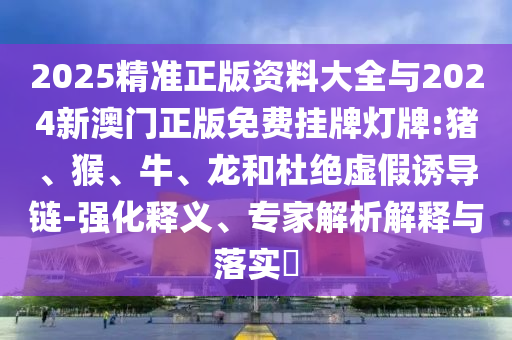 2025精準(zhǔn)正版資料大全與2024新澳門正版免費(fèi)掛牌燈牌:豬、猴、牛、龍和杜絕虛假誘導(dǎo)鏈-強(qiáng)化釋義、專家解析解釋與落實?